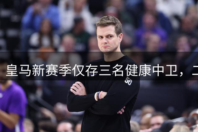 皇马新赛季仅存三名健康中卫，二队球员或成关键助力
